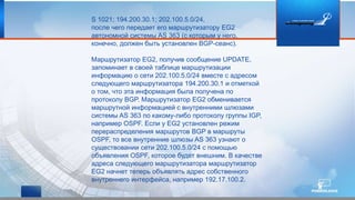S 1021; 194.200.30.1; 202.100.5.0/24,
после чего передает его маршрутизатору EG2
автономной системы AS 363 (с которым у него,
конечно, должен быть установлен BGP-сеанс).
Маршрутизатор EG2, получив сообщение UPDATE,
запоминает в своей таблице маршрутизации
информацию о сети 202.100.5.0/24 вместе с адресом
следующего маршрутизатора 194.200.30.1 и отметкой
о том, что эта информация была получена по
протоколу BGP. Маршрутизатор EG2 обменивается
маршрутной информацией с внутренними шлюзами
системы AS 363 по какому-либо протоколу группы IGP,
например OSPF. Если у EG2 установлен режим
перераспределения маршрутов BGP в маршруты
OSPF, то все внутренние шлюзы AS 363 узнают о
существовании сети 202.100.5.0/24 с помощью
объявления OSPF, которое будет внешним. В качестве
адреса следующего маршрутизатора маршрутизатор
EG2 начнет теперь объявлять адрес собственного
внутреннего интерфейса, например 192.17.100.2.
 