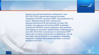 Однако для распространения сообщения о сети
202.100.5.0/24 в другие автономные системы,
например в AS 520, протокол OSPF использоваться не
может. Маршрутизатор EG3, связанный с
маршрутизатором EG4 автономной системы 520,
должен пользоваться протоколом BGP, генерируя
сообщение UPDATE нужного формата. Для решения
этой задачи он не может задействовать информацию о
сети 202.100.5.0/24, полученную от протокола OSPF
через один из своих внутренних интерфейсов, так как
она имеет другой формат и не содержит, например,
сведений о номере автономной системы, в которой
находится эта сеть.
 