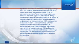 Проблема решается за счет того, что маршрутизаторы
EG2 и EG3 также устанавливают между собой BGP-
сеанс, хотя они и принадлежат одной и той же
автономной системе. Такая реализация протокола
BGP называется внутренней (Interior BGP, iBGP), в
отличие от основной, внешней (Exterior BGP, eBGP). В
результате маршрутизатор EG3 получает нужную
информацию от маршрутизатора EG2 и передает ее
внешнему соседу — маршрутизатору EG4. При
формировании нового сообщения UPDATE
маршрутизатор EG3 трансформирует сообщение,
полученное от маршрутизатора EG2, добавляя в
список автономных систем собственную автономную
систему AS 520, а полученный адрес следующего
маршрутизатора заменяет адресом собственного
интерфейса:
 