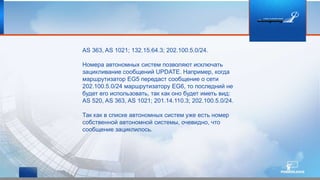 AS 363, AS 1021; 132.15.64.3; 202.100.5.0/24.
Номера автономных систем позволяют исключать
зацикливание сообщений UPDATE. Например, когда
маршрутизатор EG5 передаст сообщение о сети
202.100.5.0/24 маршрутизатору EG6, то последний не
будет его использовать, так как оно будет иметь вид:
AS 520, AS 363, AS 1021; 201.14.110.3; 202.100.5.0/24.
Так как в списке автономных систем уже есть номер
собственной автономной системы, очевидно, что
сообщение зациклилось.
 