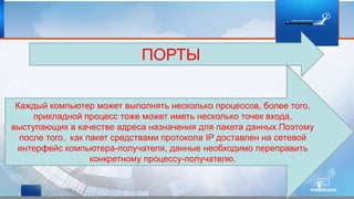 ПОРТЫ
Каждый компьютер может выполнять несколько процессов, более того,
прикладной процесс тоже может иметь несколько точек входа,
выступающих в качестве адреса назначения для пакета данных.Поэтому
после того, как пакет средствами протокола IP доставлен на сетевой
интерфейс компьютера-получателя, данные необходимо переправить
конкретному процессу-получателю.
 