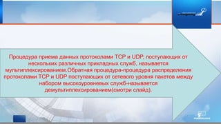 Процедура приема данных протоколами TCP и UDP, поступающих от
нескольких различных прикладных служб, называется
мультиплексированием.Обратная процедура-процедура распределения
протоколами TCP и UDP поступающих от сетевого уровня пакетов между
набором высокоуровневых служб-называется
демультиплексированием(смотри слайд).
 