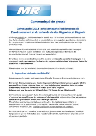 L’écologie politique n’a jamais été ma tasse de thé, mais j’ai un intérêt environnementaliste réel
issu d’une éducation où le respect de la nature était une préoccupation quotidienne. A mon sens,
les comportements respectueux de l’environnement sont bien plus importants que les longs
discours stériles…

J’estime devoir montrer l’exemple en politique, plus particulièrement encore en campagne
électorale et d’autant plus en période de crise où tout étalage excessif de moyens de
communication pourrait être mal compris par la population.

En tant que citoyen et candidat responsable, je prône une nouvelle approche de campagne et je
m’engage à réduire au maximum l’utilisation des moyens traditionnels de propagande électorale
qui nuisent à l’environnement.

Ma campagne pour les prochaines communales respectera donc quatre principes :




Les campagnes électorales sont souvent une débauche de moyens de communication imprimés.

Dès le mois de mai, ma campagne électorale personnelle imprimée (enveloppes, papier à lettre,
petites affiches, flyers, cartes de visite, etc.) sera réalisée sur du papier issu de forêts gérées
durablement, de sources contrôlées et de bois ou de fibres recyclées.
J’ai donc opté pour du papier certifié par le label FSC (Forest Stewardship Council).  

Je n’imprimerai aucun support d’une dimension supérieure à A3. Cela signifie dès lors que je
n’apposerai aucune affiche sur les panneaux d’affichage public (colonne Morris) ou les panneaux
communaux spécialement prévus pour l’affichage électoral.
Mes affiches seront uniquement placées sur les vitres des habitations des militants et
sympathisants qui le souhaiteront, ce qui signifie : pas de colle, pas de panneaux, pas de
camionnette de colleurs, etc. Ici encore, le respect de l’environnement sera total.

En cas de participation à un débat, à une rencontre, je m’assurerai personnellement auprès de
l’organisateur que les déchets font bien l’objet d’un tri sélectif. Les tracts non-emportés seront
récupérés et réutilisés.
 