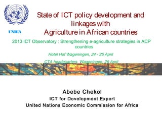 Abebe Chekol
ICT for Development Expert
United Nations Economic Commission for Africa
2013 ICT Observatory : Strengthening e-agriculture strategies in ACP
countries
Hotel Hof Wageningen, 24 - 25 April
CTA headquarters, Wageningen, 26 April
Stateof ICT policy development and
linkageswith
Agriculturein African countriesUNECA
 