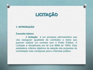 1- INTRODUÇÃO
Conceito básico
A licitação é um processo administrativo que
visa assegurar igualdade de condições a todos que
queiram realizar um contrato com o Poder Público. A
Licitação é disciplinada por lei (Lei 8666 de 1993). Esta
estabelece critérios objetivos de seleção das propostas de
contratação mais vantajosas para o interesse público.
 
