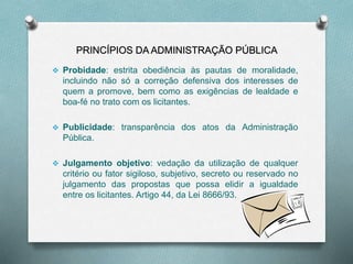PRINCÍPIOS DA ADMINISTRAÇÃO PÚBLICA
 Probidade: estrita obediência às pautas de moralidade,
incluindo não só a correção defensiva dos interesses de
quem a promove, bem como as exigências de lealdade e
boa-fé no trato com os licitantes.
 Publicidade: transparência dos atos da Administração
Pública.
 Julgamento objetivo: vedação da utilização de qualquer
critério ou fator sigiloso, subjetivo, secreto ou reservado no
julgamento das propostas que possa elidir a igualdade
entre os licitantes. Artigo 44, da Lei 8666/93.
 