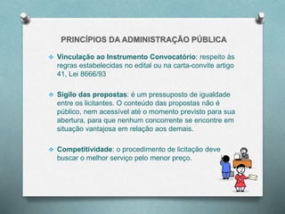  Vinculação ao Instrumento Convocatório: respeito às
regras estabelecidas no edital ou na carta-convite artigo
41, Lei 8666/93
 Sigilo das propostas: é um pressuposto de igualdade
entre os licitantes. O conteúdo das propostas não é
público, nem acessível até o momento previsto para sua
abertura, para que nenhum concorrente se encontre em
situação vantajosa em relação aos demais.
 Competitividade: o procedimento de licitação deve
buscar o melhor serviço pelo menor preço.
 