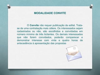 MODALIDADE CONVITE
O Convite não requer publicação de edital. Trata-
se de uma contratação mais célere. Os interessados sejam
cadastrados ou não, são escolhidos e convidados em
número mínimo de três licitantes. Os demais interessados
que não forem convidados, poderão comparecer e
demonstrar interesse com vinte e quatro horas de
antecedência à apresentação das propostas
 