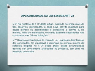APLICABILIDADE DA LEI 8.666/93 ART. 22
§ 6º Na hipótese do § 3º deste artigo, existindo na praça mais de
três possíveis interessados, a cada novo convite realizado para
objeto idêntico ou assemelhado é obrigatório o convite a, no
mínimo, mais um interessado, enquanto existirem cadastrados não
convidados nas últimas licitações.
§ 7º Quando por limitações do mercado ou manifesto desinteresse
dos convidados, for impossível a obtenção do número mínimo de
licitantes exigidos no § 3º deste artigo, essas circunstâncias
deverão ser devidamente justiﬁcadas no processo, sob pena de
repetição do convite.
 