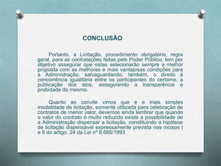 CONCLUSÃO
Portanto, a Licitação, procedimento obrigatório, regra
geral, para as contratações feitas pelo Poder Público, tem por
objetivo assegurar que estas selecionarão sempre a melhor
proposta com as melhores e mais vantajosas condições para
a Administração, salvaguardando, também, o direito à
concorrência igualitária entre os participantes do certame, a
publicação dos atos, assegurando a transparência e
probidade do mesmo.
Quanto ao convite vimos que é a mais simples
modalidade de licitação, somente utilizada para celebração de
contratos de menor valor, devemos ainda lembrar que quando
o valor do contrato é muito reduzido existe a possibilidade de
a Administração dispensar a licitação, constituindo a hipótese
de licitação dispensável expressamente prevista nos incisos I
e II do artigo. 24 da Lei nº 8.666/1993
 