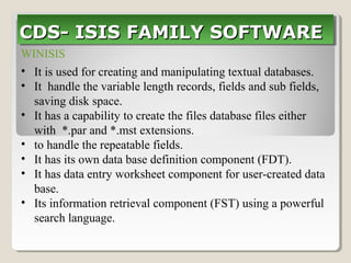 WINISIS
• It is used for creating and manipulating textual databases.
• It handle the variable length records, fields and sub fields,
saving disk space.
• It has a capability to create the files database files either
with *.par and *.mst extensions.
• to handle the repeatable fields.
• It has its own data base definition component (FDT).
• It has data entry worksheet component for user-created data
base.
• Its information retrieval component (FST) using a powerful
search language.
CDS- ISIS FAMILY SOFTWARECDS- ISIS FAMILY SOFTWARECDS- ISIS FAMILY SOFTWARECDS- ISIS FAMILY SOFTWARE
 