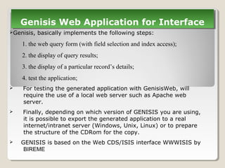 Genisis, basically implements the following steps:
1. the web query form (with field selection and index access);
2. the display of query results;
3. the display of a particular record’s details;
4. test the application;
 For testing the generated application with GenisisWeb, will
require the use of a local web server such as Apache web
server.
 Finally, depending on which version of GENISIS you are using,
it is possible to export the generated application to a real
internet/intranet server (Windows, Unix, Linux) or to prepare
the structure of the CDRom for the copy.
 GENISIS is based on the Web CDS/ISIS interface WWWISIS by
BIREME
Genisis Web Application for InterfaceGenisis Web Application for Interface
 