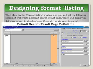 Designing format 'listingDesigning format 'listingDesigning format 'listingDesigning format 'listing
Then click on the ‘Format-listing' window and you will get the following
screen. It will create a default search-result page, which will display all
fields contained in the database, if you do not do anything at all.
 