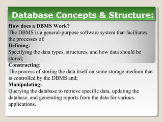 How does a DBMS Work?
The DBMS is a general-purpose software system that facilitates
the processes of:
Defining:
Specifying the data types, structures, and how data should be
stored;
Constructing:
The process of storing the data itself on some storage medium that
is controlled by the DBMS and;
Manipulating:
Querying the database to retrieve specific data, updating the
database, and generating reports from the data for various
applications.
Database Concepts & Structure:Database Concepts & Structure:
 