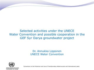 Selected activities under the UNECE
Water Convention and possible cooperation in the
GEF Syr Darya groundwater project

Dr. Annukka Lipponen
UNECE Water Convention

Convention on the Protection and Use of Transboundary Watercourses and International Lakes
United Nations Economic
Commission for Europe

 