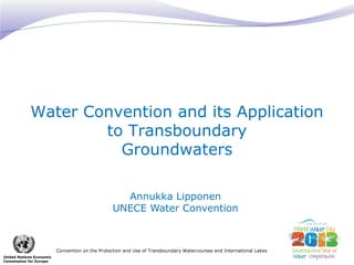 Water Convention and its Application
to Transboundary
Groundwaters
Annukka Lipponen
UNECE Water Convention

Convention on the Protection and Use of Transboundary Watercourses and International Lakes
United Nations Economic
Commission for Europe

 