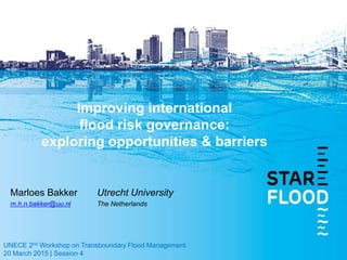 Marloes Bakker Utrecht University
m.h.n.bakker@uu.nl The Netherlands
UNECE 2nd Workshop on Transboundary Flood Management
20 March 2015 | Session 4
Improving international
flood risk governance:
exploring opportunities & barriers
 