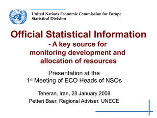 Official Statistical Information - A key source for  monitoring development and  allocation of resources   Presentation at the 1 st  Meeting of ECO Heads of NSOs Teheran, Iran, 28 January 2008 Petteri Baer, Regional Adviser, UNECE 