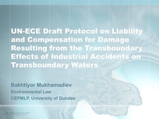 UN-ECE Draft Protocol on Liability
and Compensation for Damage
Resulting from the Transboundary
Effects of Industrial Accidents on
Transboundary Waters
Bakhtiyor Mukhamadiev
Environmental Law
CEPMLP, University of Dundee

 