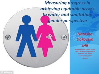 Measuring progress in
achieving equitable access
to water and sanitation:
gender perspective
Natasha
Dokovska
JHR
Meeting of the Parties to the
UNECE-WHO/Europe Protocol
on Water and Health
14 November, 2016
Geneva
 