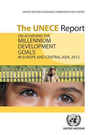 UNITED NATIONS ECONOMIC COMMISSION FOR EUROPE




The UNECE Report
ON ACHIEVING THE
MILLENNIUM
DEVELOPMENT
GOALS
IN EUROPE AND CENTRAL ASIA, 2012




                               UNITED NATIONS
 