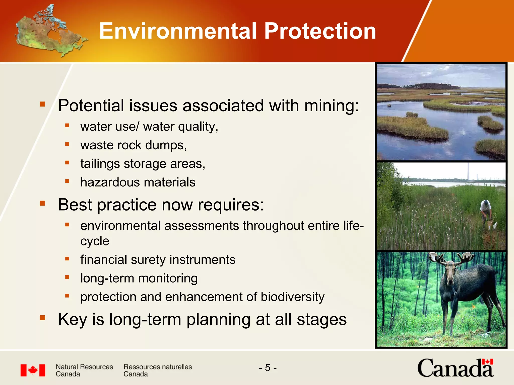 Environmental Protection Potential issues associated with mining: water use/ water quality, waste rock dumps, tailings storage areas, hazardous materials Best practice now requires: environmental assessments throughout entire life-cycle financial surety instruments long-term monitoring protection and enhancement of biodiversity Key is long-term planning at all stages 