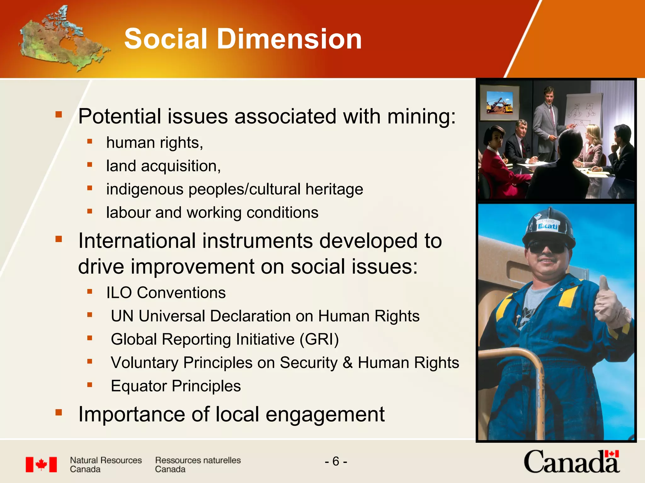 Social Dimension Potential issues associated with mining: human rights, land acquisition, indigenous peoples/cultural heritage labour and working conditions International instruments developed to drive improvement on social issues: ILO Conventions  UN Universal Declaration on Human Rights Global Reporting Initiative (GRI) Voluntary Principles on Security & Human Rights Equator Principles Importance of local engagement 