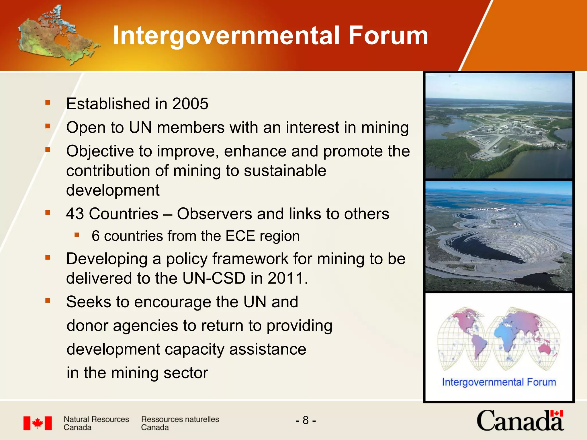 Intergovernmental Forum Established in 2005  Open to UN members with an interest in mining Objective to improve, enhance and promote the contribution of mining to sustainable development 43 Countries – Observers and links to others 6 countries from the ECE region Developing a policy framework for mining to be delivered to the UN-CSD in 2011. Seeks to encourage the UN and  donor agencies to return to providing development capacity assistance in the mining sector  