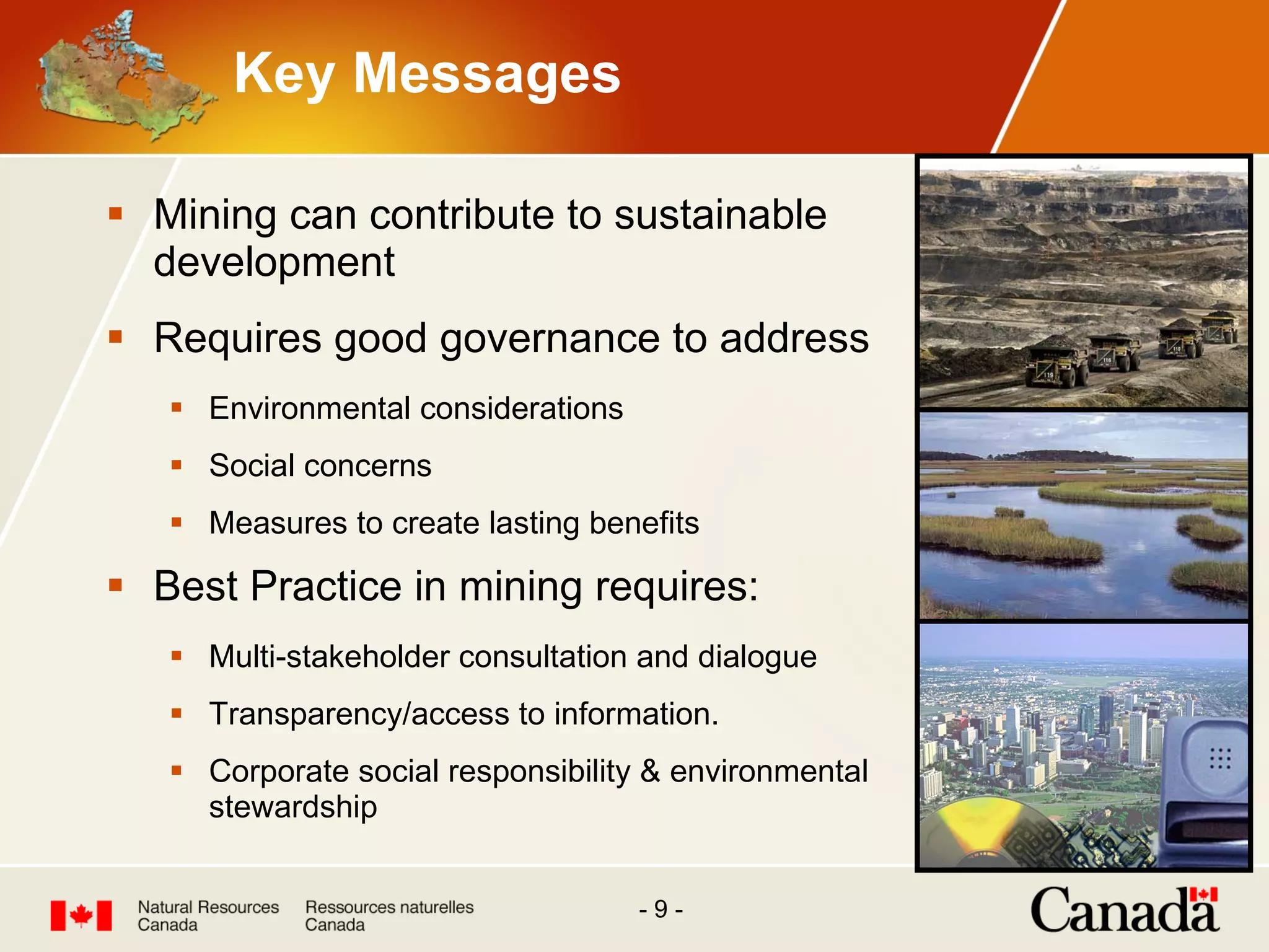Key Messages Mining can contribute to sustainable development Requires good governance to address Environmental considerations Social concerns Measures to create lasting benefits Best Practice in mining requires:  Multi-stakeholder consultation and dialogue Transparency/access to information. Corporate social responsibility & environmental stewardship 