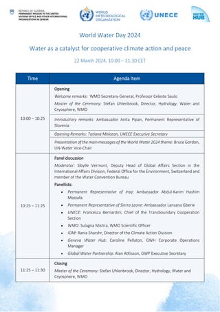 World Water Day 2024
Water as a catalyst for cooperative climate action and peace
22 March 2024, 10:00 – 11:30 CET
Time Agenda Item
10:00 – 10:25
Opening
Welcome remarks: WMO Secretary-General, Professor Celeste Saulo
Master of the Ceremony: Stefan Uhlenbrook, Director, Hydrology, Water and
Cryosphere, WMO
Introductory remarks: Ambassador Anita Pipan, Permanent Representative of
Slovenia
Opening Remarks: Tatiana Molcean, UNECE Executive Secretary
Presentation of the main messages of the World Water 2024 theme: Bruce Gordon,
UN-Water Vice-Chair
10:25 – 11:25
Panel discussion
Moderator: Sibylle Vermont, Deputy Head of Global Affairs Section in the
International Affairs Division, Federal Office for the Environment, Switzerland and
member of the Water Convention Bureau
Panellists:
• Permanent Representative of Iraq: Ambassador Abdul-Karim Hashim
Mostafa
• Permanent Representative of Sierra Leone: Ambassador Lansana Gberie
• UNECE: Francesca Bernardini, Chief of the Transboundary Cooperation
Section
• WMO: Sulagna Mishra, WMO Scientific Officer
• IOM: Rania Sharshr, Director of the Climate Action Division
• Geneva Water Hub: Caroline Pellaton, GWH Corporate Operations
Manager
• Global Water Partnership: Alan AtKisson, GWP Executive Secretary
11:25 – 11:30
Closing
Master of the Ceremony: Stefan Uhlenbrook, Director, Hydrology, Water and
Cryosphere, WMO
 