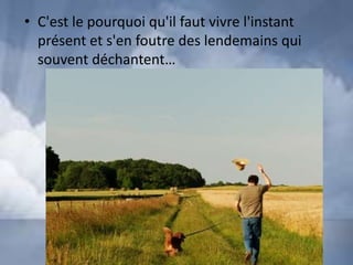 • C'est le pourquoi qu'il faut vivre l'instant
  présent et s'en foutre des lendemains qui
  souvent déchantent…
 