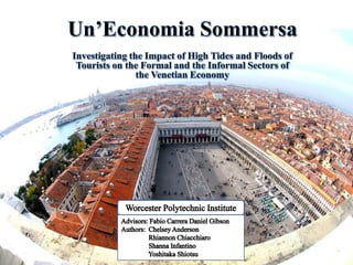 Un’Economia Sommersa Investigating the Impact of High Tides and Floods of Tourists on the Formal and the Informal Sectors of the Venetian Economy Worcester Polytechnic Institute Advisors: Fabio Carrera Daniel Gibson Authors:  Chelsey Anderson                 Rhiannon Chiacchiaro                  Shanna Infantino                 Yoshitaka Shiotsu 