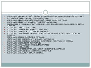 DOCTORADO EN INVESTIGACIÓN E INNOVACIÓN EN DIAGNÓSTICO Y ORIENTACIÓN EDUCATIVA 	EN TEORÍA DE LA EDUCACIÓN Y PEDAGOGÍA SOCIAL DOCTORADO EN COMUNICACIÓN Y EDUCACIÓN EN ENTORNOS DIGITALES DOCTORADO EN LENGUA ESPAÑOLA Y LINGÜÍSTICA GENERAL OCTORADO EN LITERATURA Y TEATROS ESPAÑOLES E HISPANOAMERICANOS EN EL CONTEXTO EUROPEO DOCTORADO EN FILOLOGÍA CLÁSICA DOCTORADO EN LINGÜÍSTICA INGLESA APLICADA DOCTORADO EN LENGUA Y LITERATURA FRANCESAS DOCTORADO EN LITERATURA HISPÁNICA (CATALANA, GALLEGA, VASCA) EN EL CONTEXTO EUROPEO 	DOCTORADO EN TECNOLOGÍAS INDUSTRIALES 	DOCTORADO EN INGENIERÍA AVANZADA DE FABRICACIÓN DOCTORADO EN INGENIERÍA ELÉCTRICA, ELECTRÓNICA Y CONTROL INDUSTRIAL DOCTORADO EN POLÍTICA Y DEMOCRACIA DOCTORADO EN ANÁLISIS DE PROBLEMAS SOCIALESDOCTORADO EN FILOSOFÍA DOCTORADO EN INTELIGENCIA ARTIFICIAL Y SISTEMAS INFORMÁTICOS DOCTORADO EN INGENIERÍA DE SISTEMAS Y CONTROLDOCTORADO EN PAZ, SEGURIDAD Y DEFENSA 