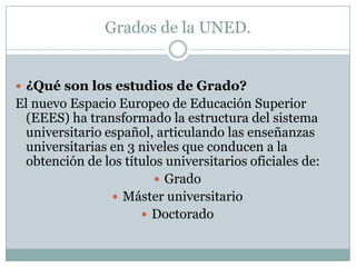 Grados de la UNED.¿Qué son los estudios de Grado?El nuevo Espacio Europeo de Educación Superior (EEES) ha transformado la estructura del sistema universitario español, articulando las enseñanzas universitarias en 3 niveles que conducen a la obtención de los títulos universitarios oficiales de:Grado Máster universitario Doctorado