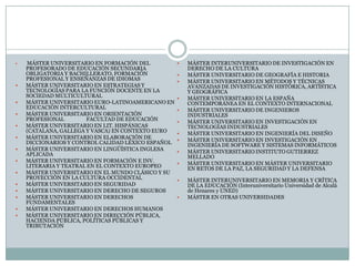  MÁSTER UNIVERSITARIO EN FORMACIÓN DEL PROFESORADO DE EDUCACIÓN SECUNDARIA OBLIGATORIA Y BACHILLERATO, FORMACIÓN PROFESIONAL Y ENSEÑANZAS DE IDIOMAS MÁSTER UNIVERSITARIO EN ESTRATEGIAS Y TECNOLOGÍAS PARA LA FUNCIÓN DOCENTE EN LA SOCIEDAD MULTICULTURAL MÁSTER UNIVERSITARIO EURO-LATINOAMERICANO EN EDUCACIÓN INTERCULTURAL MÁSTER UNIVERSITARIO EN ORIENTACIÓN PROFESIONAL 	FACULTAD DE EDUCACIÓNMÁSTER UNIVERSITARIO EN LIT. HISPÁNICAS (CATALANA, GALLEGA Y VASCA) EN CONTEXTO EURO MÁSTER UNIVERSITARIO EN ELABORACIÓN DE DICCIONARIOS Y CONTROL CALIDAD LÉXICO ESPAÑOL MÁSTER UNIVERSITARIO EN LINGÜÍSTICA INGLESA APLICADAMÁSTER UNIVERSITARIO EN FORMACIÓN E INV. LITERARIA Y TEATRAL EN EL CONTEXTO EUROPEO MÁSTER UNIVERSITARIO EN EL MUNDO CLÁSICO Y SU PROYECCIÓN EN LA CULTURA OCCIDENTAL MÁSTER UNIVERSITARIO EN SEGURIDAD MÁSTER UNIVERSITARIO EN DERECHO DE SEGUROS MÁSTER UNIVERSITARIO EN DERECHOS FUNDAMENTALES MÁSTER UNIVERSITARIO EN DERECHOS HUMANOS MÁSTER UNIVERSITARIO EN DIRECCIÓN PÚBLICA, HACIENDA PÚBLICA, POLÍTICAS PÚBLICAS Y TRIBUTACIÓN MÁSTER INTERUNIVERSITARIO DE INVESTIGACIÓN EN DERECHO DE LA CULTURA MÁSTER UNIVERSITARIO DE GEOGRAFÍA E HISTORIAMÁSTER UNIVERSITARIO EN MÉTODOS Y TÉCNICAS AVANZADAS DE INVESTIGACIÓN HISTÓRICA, ARTÍSTICA Y GEOGRÁFICAMÁSTER UNIVERSITARIO EN LA ESPAÑA CONTEMPORÁNEA EN EL CONTEXTO INTERNACIONAL MÁSTER UNIVERSITARIO DE INGENIEROS INDUSTRIALESMÁSTER UNIVERSITARIO EN INVESTIGACIÓN EN TECNOLOGÍAS INDUSTRIALES MÁSTER UNIVERSITARIO EN INGENIERÍA DEL DISEÑO MÁSTER UNIVERSITARIO EN INVESTIGACIÓN EN INGENIERÍA DE SOFTWARE Y SISTEMAS INFORMÁTICOS MÁSTER UNIVERSITARIO INSTITUTO GUTIERREZ MELLADOMÁSTER UNIVERSITARIO EN MÁSTER UNIVERSITARIO EN RETOS DE LA PAZ, LA SEGURIDAD Y LA DEFENSA 	MÁSTER INTERUNIVERSITARIO EN MEMORIA Y CRÍTICA DE LA EDUCACIÓN (Interuniversitario Universidad de Alcalá de Henares y UNED) 	MÁSTER EN OTRAS UNIVERSIDADES