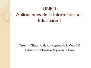 UNED
Aplicaciones de la Informática a la
           Educación I



 Tarea 1- Glosario de conceptos de la Web 2.0
     Estudiante: Mauricio Argüello Solano
 