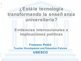 ¿Está la tecnología
transformando la enseñ anza
        universitaria?

  Evidencias internacionales e
     implicaciones políticas

              Francesc Pedró
  Teacher Development and Education Policies
                 UNESCO
 