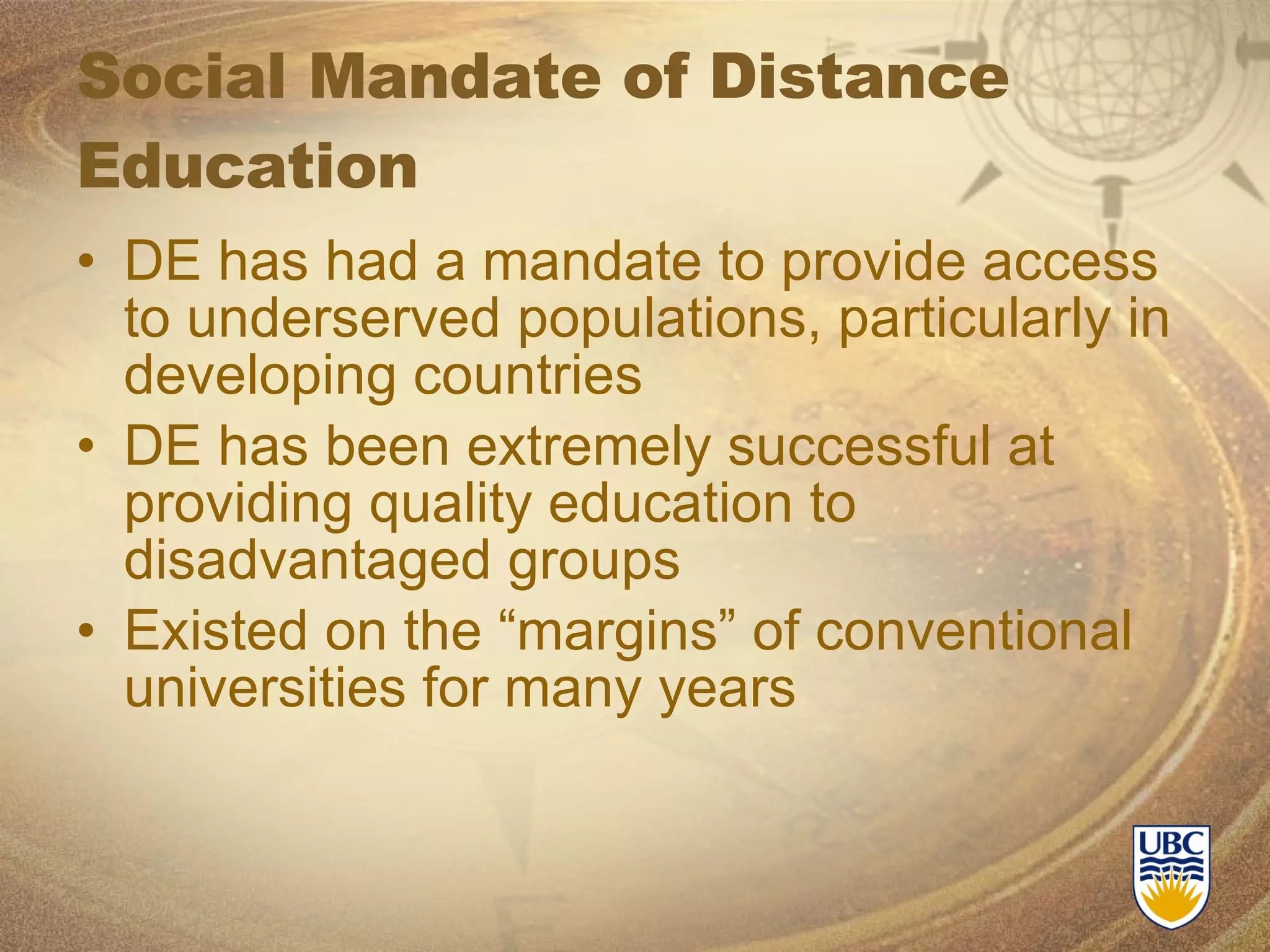Social Mandate of Distance Education DE has had a mandate to provide access to underserved populations, particularly in developing countries DE has been extremely successful at providing quality education to disadvantaged groups Existed on the “margins” of conventional universities for many years 