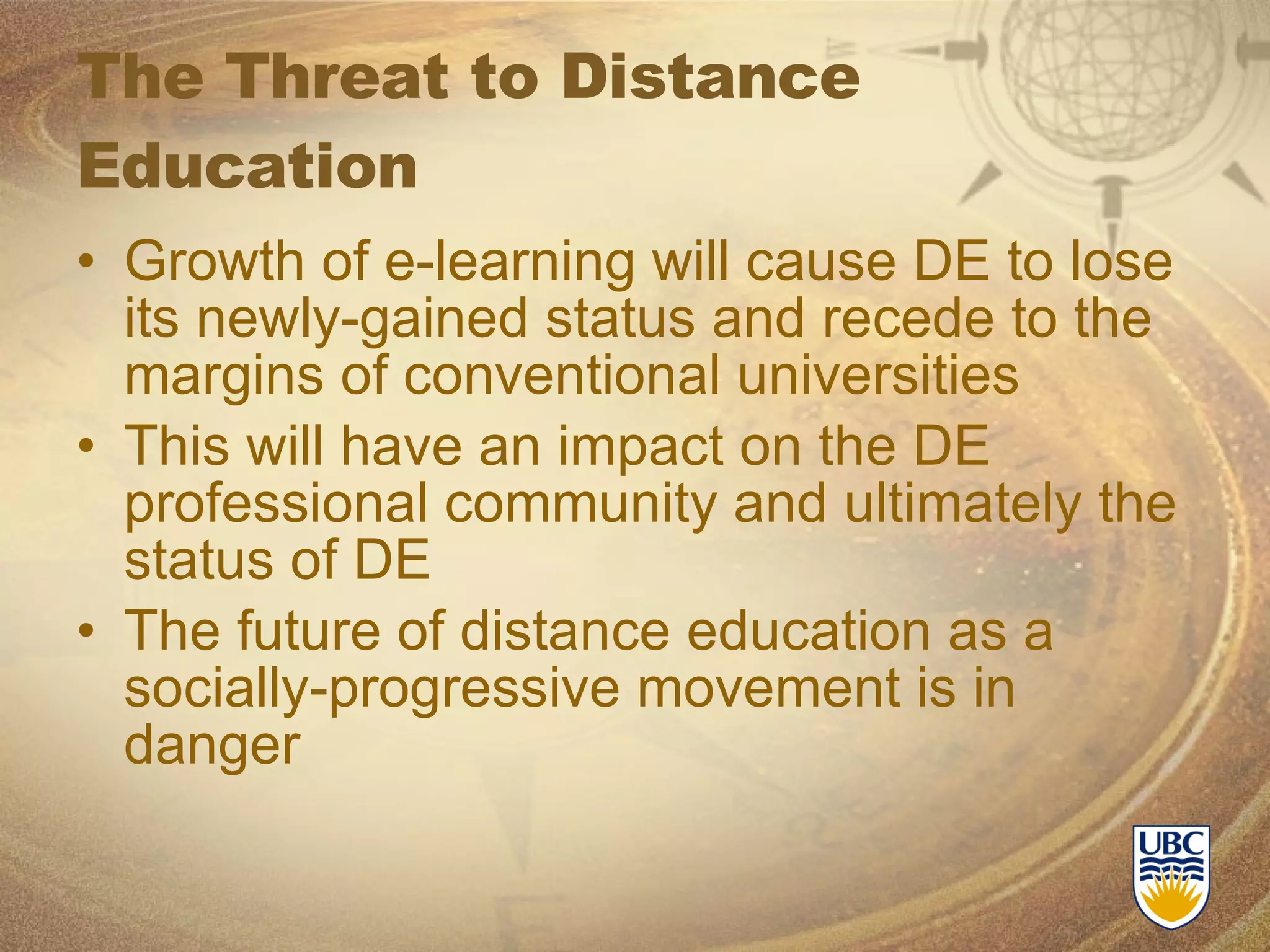 The Threat to Distance Education Growth of e-learning will cause DE to lose its newly-gained status and recede to the margins of conventional universities This will have an impact on the DE professional community and ultimately the status of DE The future of distance education as a socially-progressive movement is in danger 