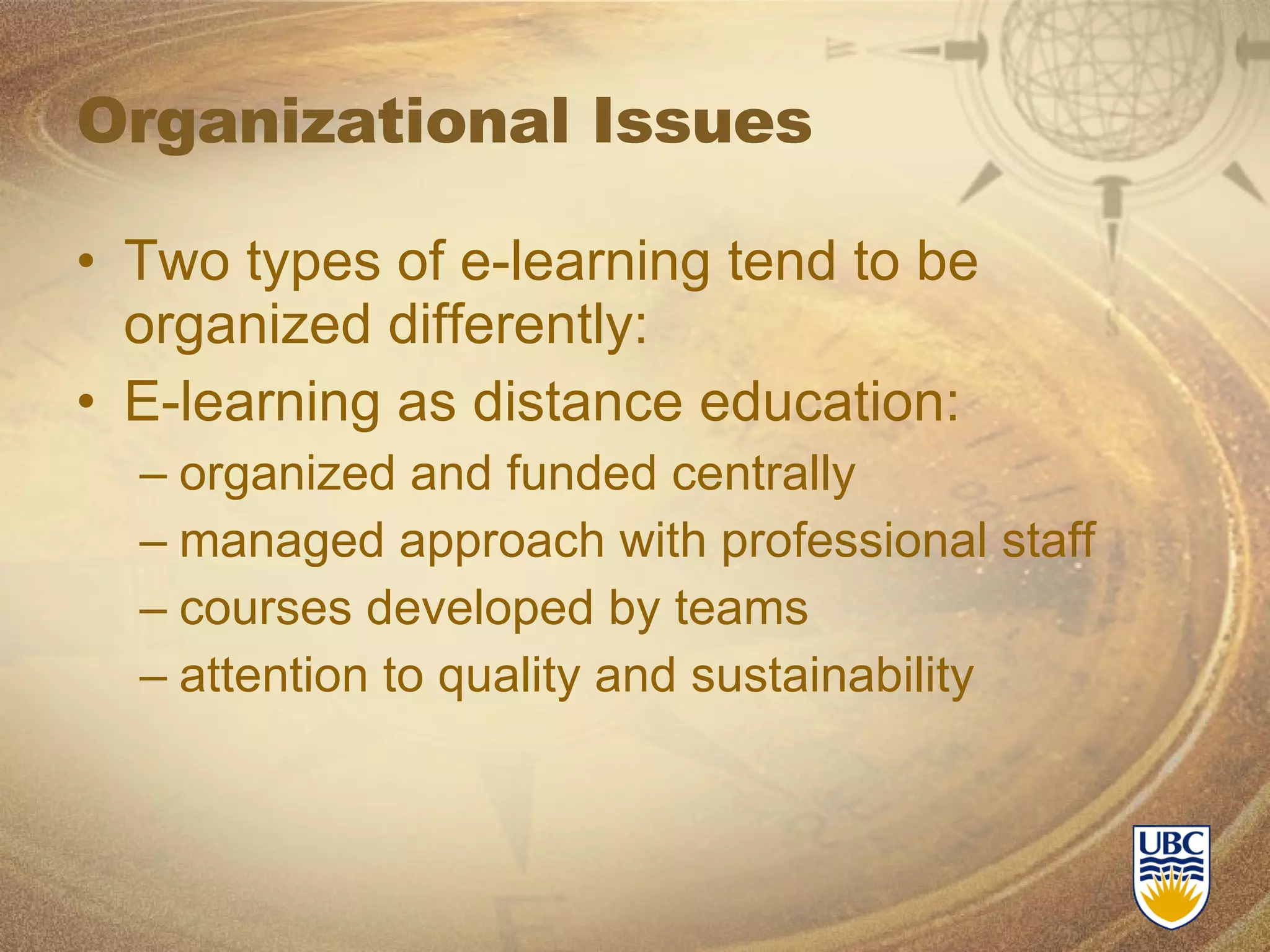 Organizational Issues Two types of e-learning tend to be organized differently: E-learning as distance education: organized and funded centrally  managed approach with professional staff courses developed by teams attention to quality and sustainability 