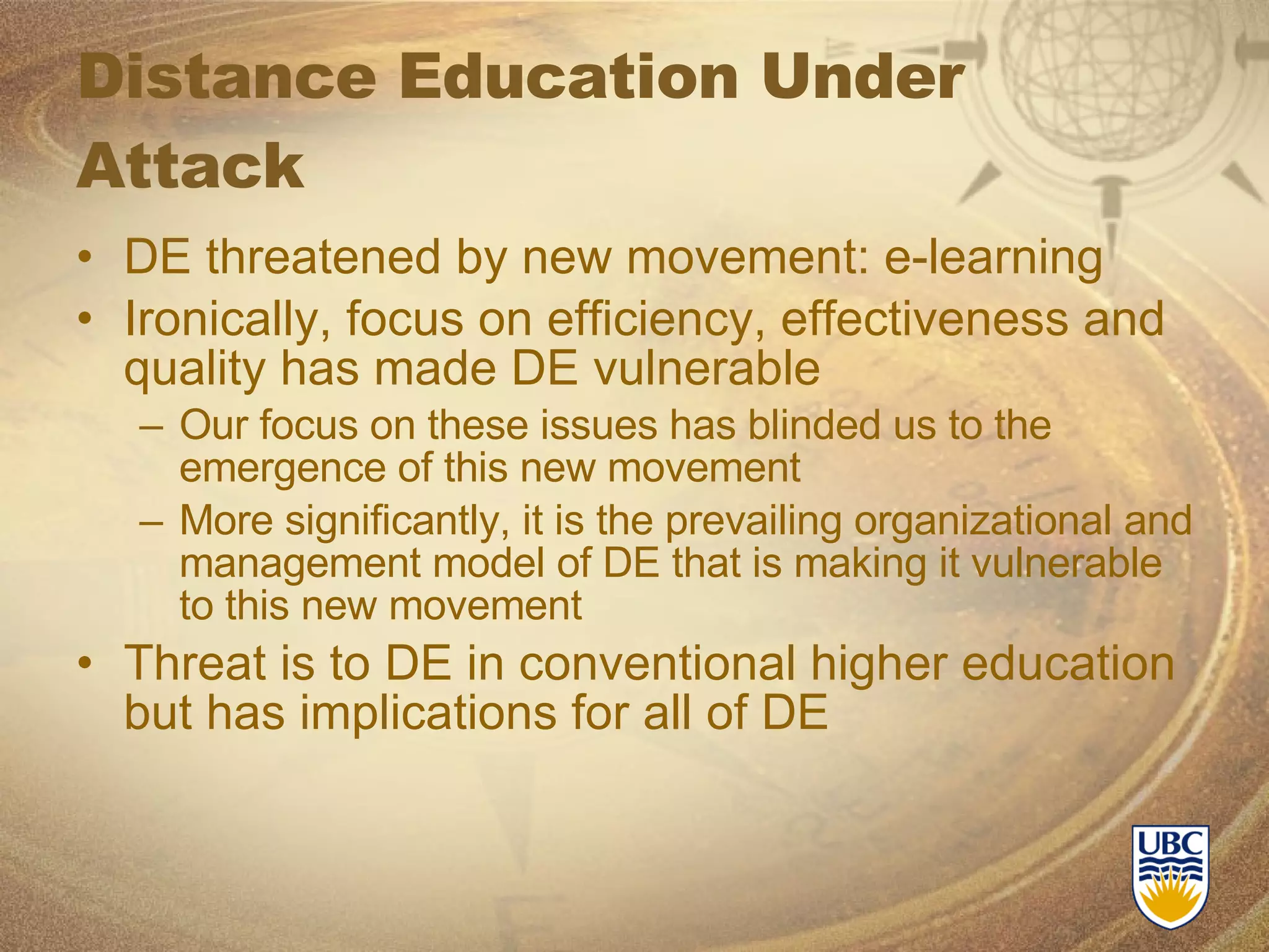 Distance Education Under Attack DE threatened by new movement: e-learning Ironically, focus on efficiency, effectiveness and quality has made DE vulnerable Our focus on these issues has blinded us to the emergence of this new movement More significantly, it is the prevailing organizational and management model of DE that is making it vulnerable to this new movement Threat is to DE in conventional higher education but has implications for all of DE 