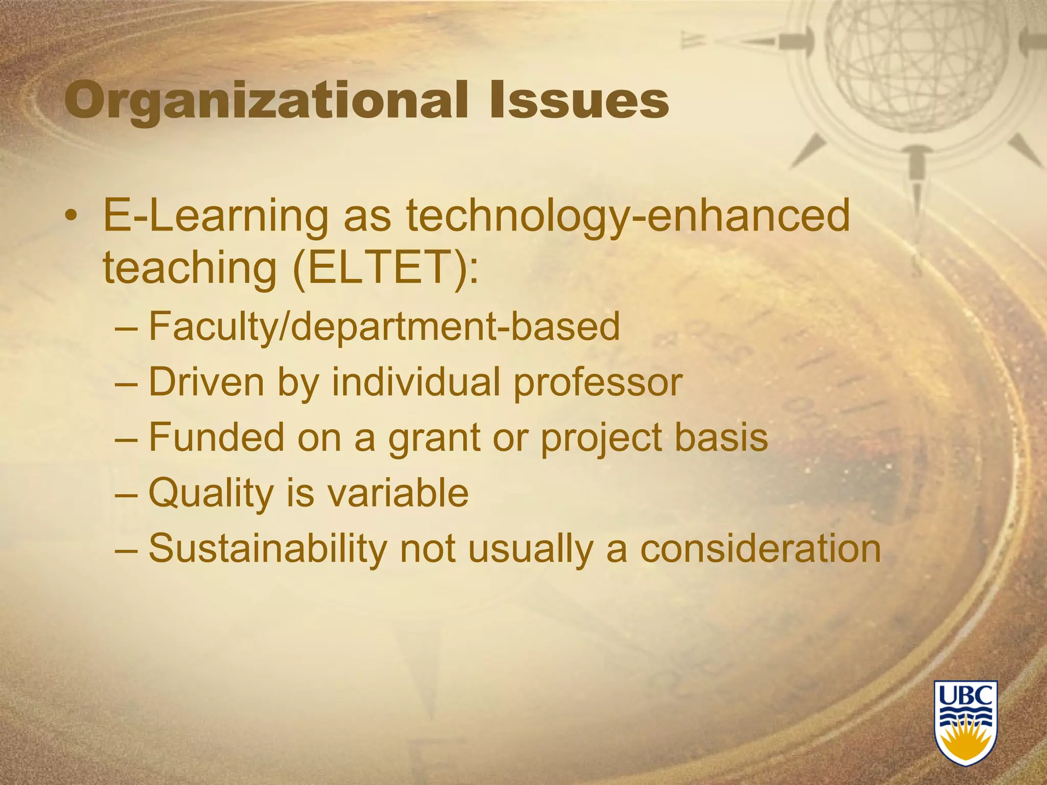 Organizational Issues E-Learning as technology-enhanced teaching (ELTET): Faculty/department-based Driven by individual professor Funded on a grant or project basis Quality is variable Sustainability not usually a consideration 