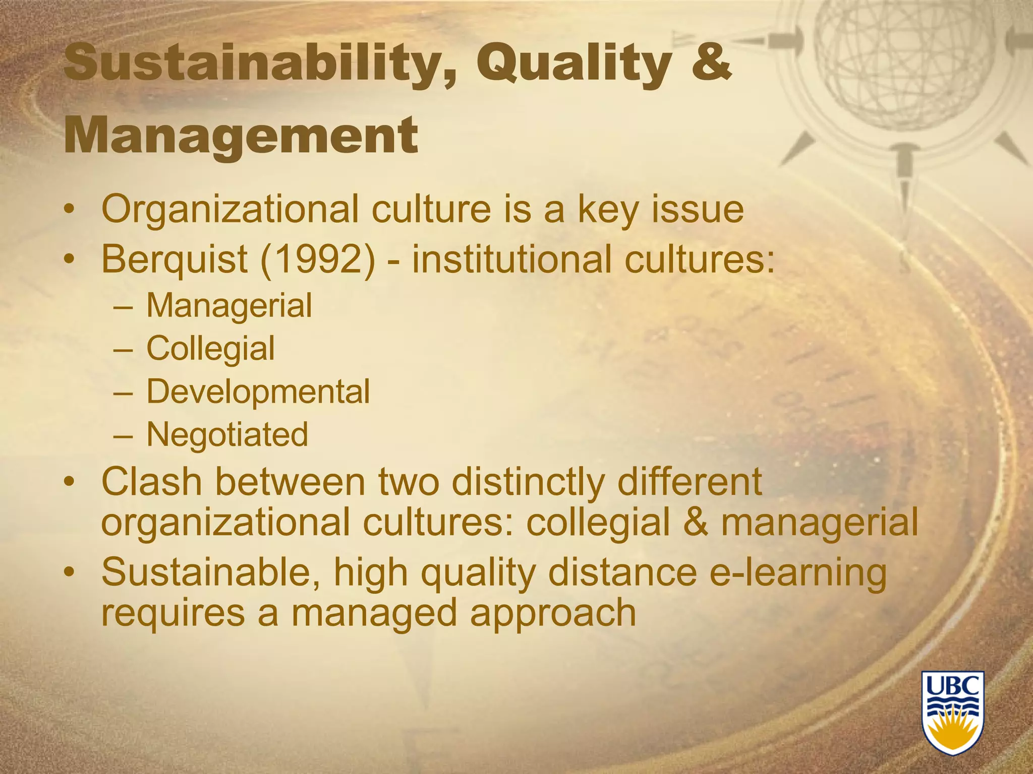Sustainability, Quality & Management Organizational culture is a key issue Berquist (1992) - institutional cultures: Managerial Collegial Developmental Negotiated Clash between two distinctly different organizational cultures: collegial & managerial Sustainable, high quality distance e-learning requires a managed approach 