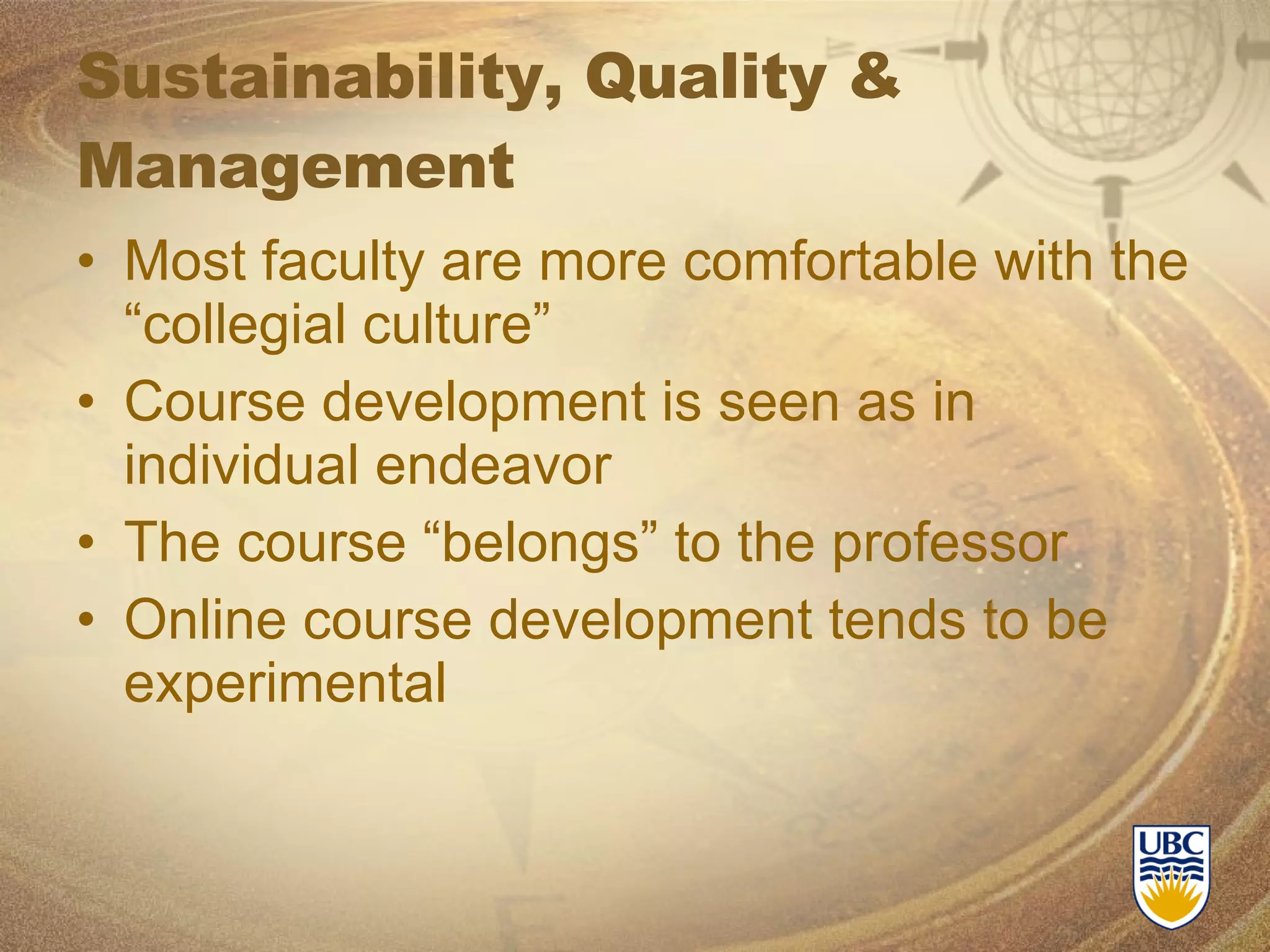 Sustainability, Quality & Management Most faculty are more comfortable with the “collegial culture” Course development is seen as in individual endeavor The course “belongs” to the professor Online course development tends to be experimental 