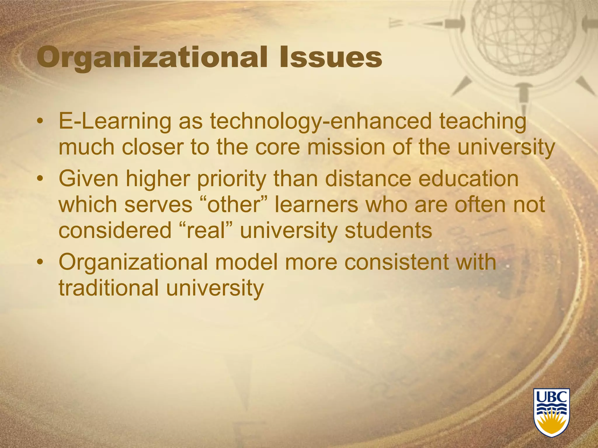 Organizational Issues E-Learning as technology-enhanced teaching much closer to the core mission of the university Given higher priority than distance education which serves “other” learners who are often not considered “real” university students Organizational model more consistent with traditional university 