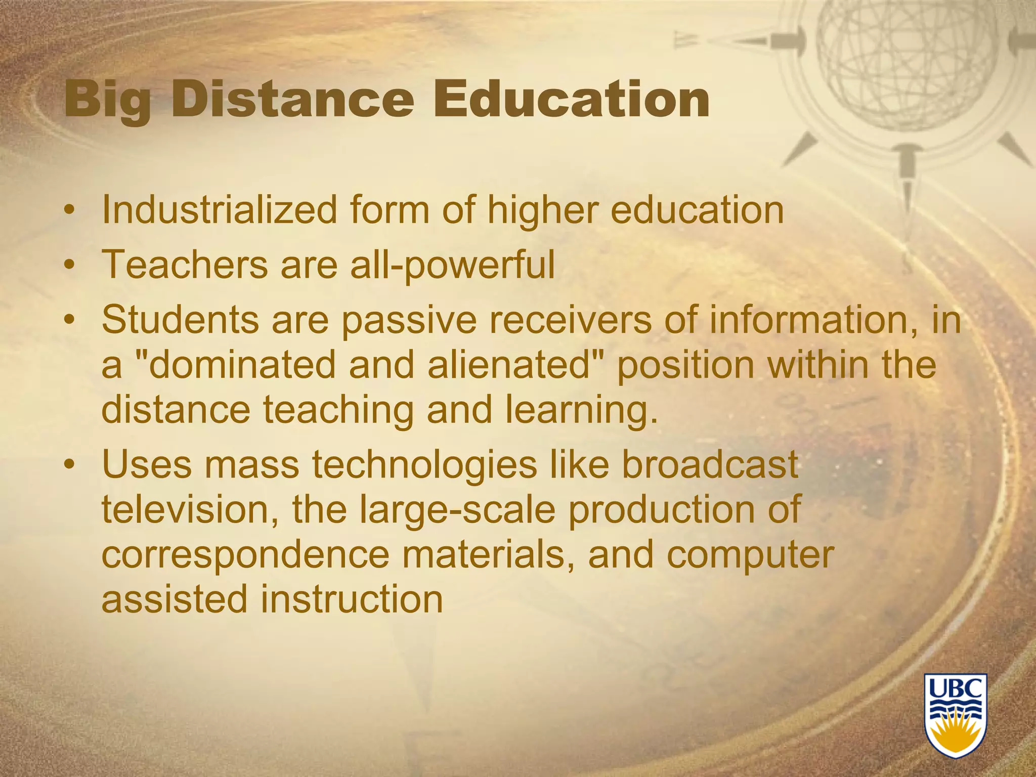 Big Distance Education Industrialized form of higher education Teachers are all-powerful Students are passive receivers of information, in a &quot;dominated and alienated&quot; position within the distance teaching and learning. Uses mass technologies like broadcast television, the large-scale production of correspondence materials, and computer assisted instruction 