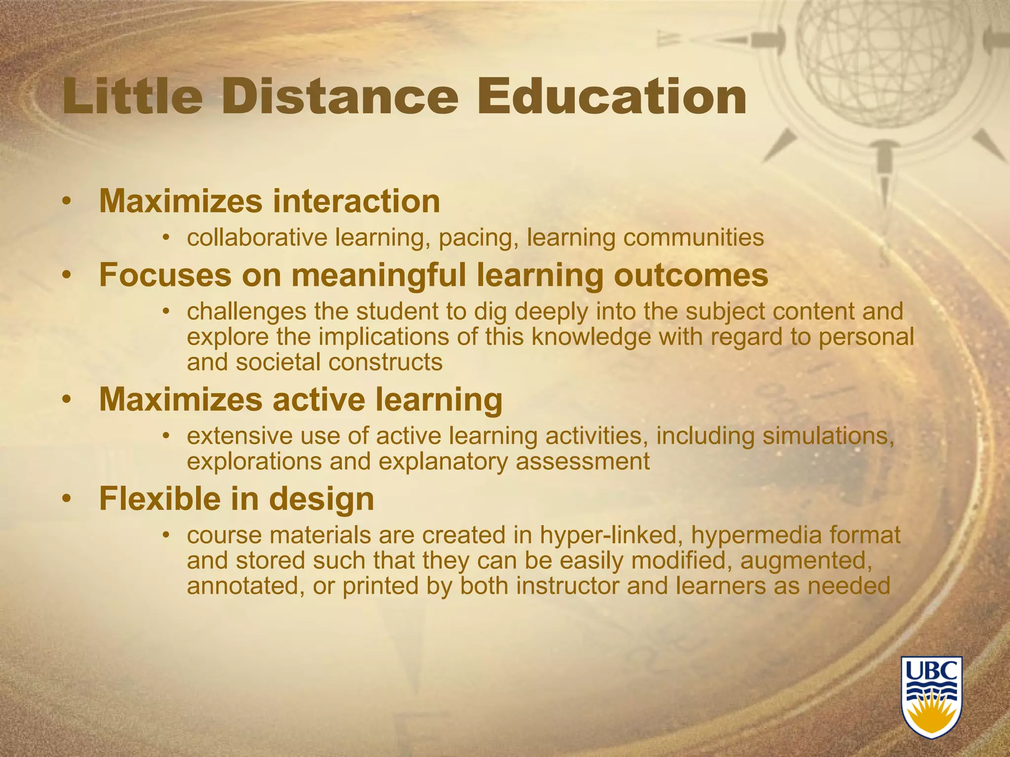 Little Distance Education Maximizes interaction collaborative learning, pacing, learning communities Focuses on meaningful learning outcomes challenges the student to dig deeply into the subject content and explore the implications of this knowledge with regard to personal and societal constructs Maximizes active learning extensive use of active learning activities, including simulations, explorations and explanatory assessment  Flexible in design course materials are created in hyper-linked, hypermedia format and stored such that they can be easily modified, augmented, annotated, or printed by both instructor and learners as needed 