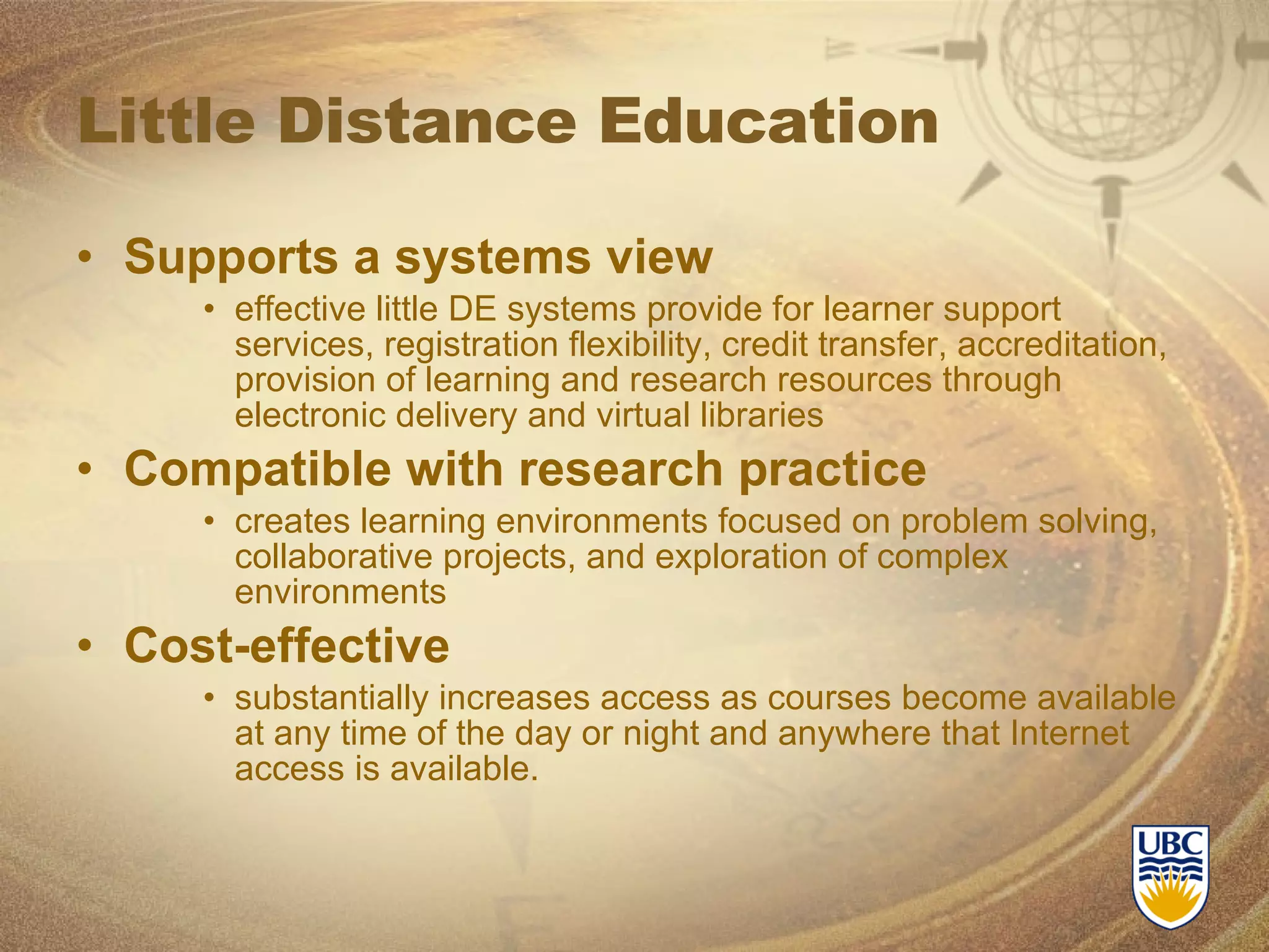 Little Distance Education Supports a systems view effective little DE systems provide for learner support services, registration flexibility, credit transfer, accreditation, provision of learning and research resources through electronic delivery and virtual libraries Compatible with research practice creates learning environments focused on problem solving, collaborative projects, and exploration of complex environments  Cost-effective substantially increases access as courses become available at any time of the day or night and anywhere that Internet access is available. 