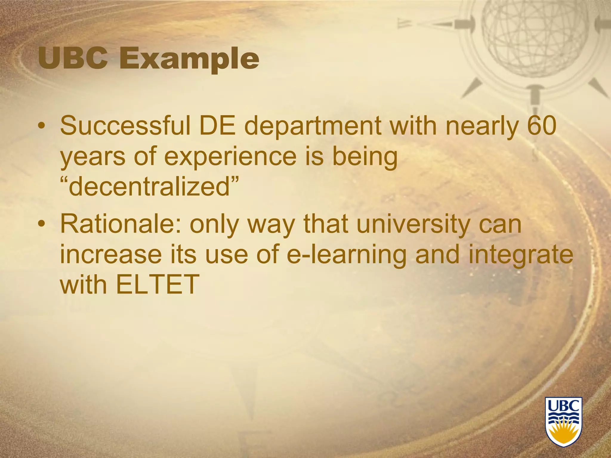 UBC Example Successful DE department with nearly 60 years of experience is being “decentralized” Rationale: only way that university can increase its use of e-learning and integrate with ELTET 