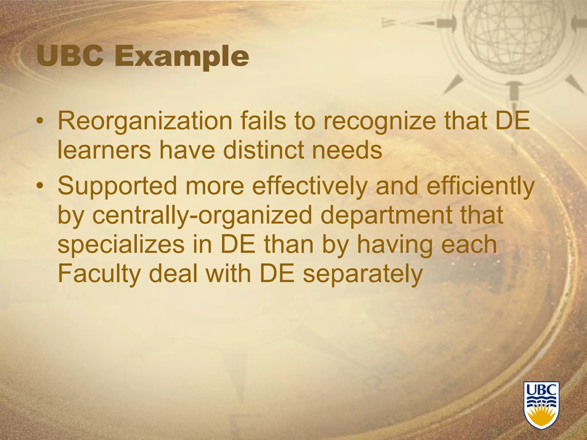 UBC Example Reorganization fails to recognize that DE learners have distinct needs Supported more effectively and efficiently by centrally-organized department that specializes in DE than by having each Faculty deal with DE separately 